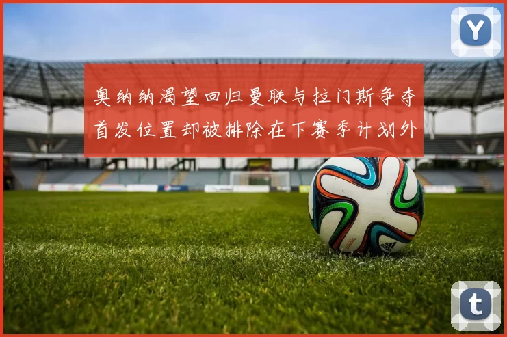 奥纳纳渴望回归曼联与拉门斯争夺首发位置却被排除在下赛季计划外