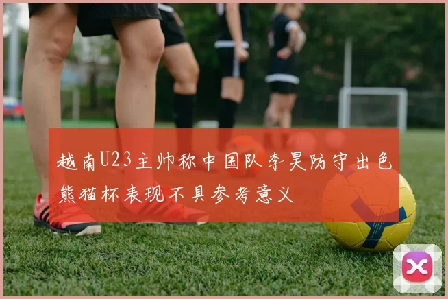 越南U23主帅称中国队李昊防守出色熊猫杯表现不具参考意义