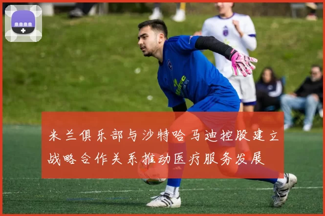 米兰俱乐部与沙特哈马迪控股建立战略合作关系推动医疗服务发展