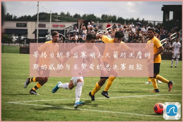蒂格分析季后赛湖人火箭对决詹姆斯的威胁与东契奇的总决赛经验