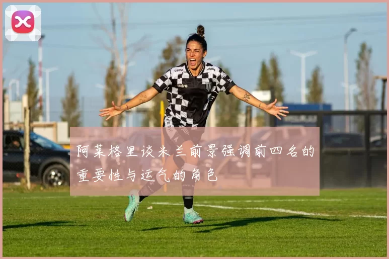 阿莱格里谈米兰前景强调前四名的重要性与运气的角色