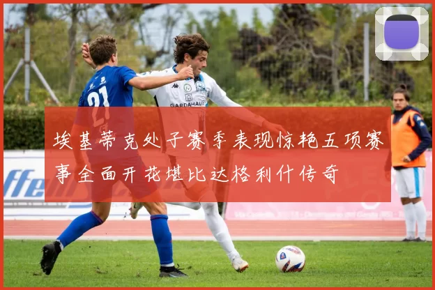 埃基蒂克处子赛季表现惊艳五项赛事全面开花堪比达格利什传奇