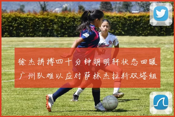 徐杰拼搏四十分钟胡明轩状态回暖广州队难以应对萨林杰拉科双塔组合